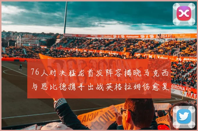 76人对决猛龙首发阵容揭晓马克西与恩比德携手出战英格拉姆伤愈复出助阵