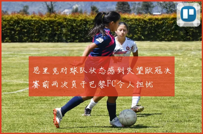 恩里克对球队状态感到失望欧冠决赛前两次负于巴黎FC令人担忧