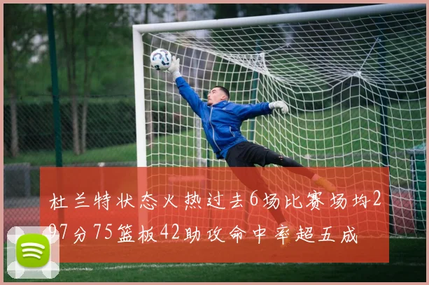 杜兰特状态火热过去6场比赛场均297分75篮板42助攻命中率超五成