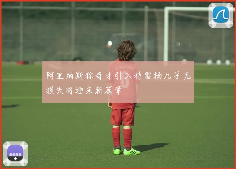 阿里纳斯称奇才引入特雷杨几乎无损失将迎来新篇章