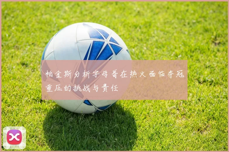 帕金斯分析字母哥在热火面临夺冠重压的挑战与责任