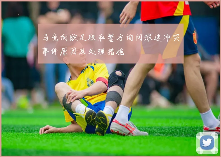 马竞向欧足联和警方询问球迷冲突事件原因及处理措施