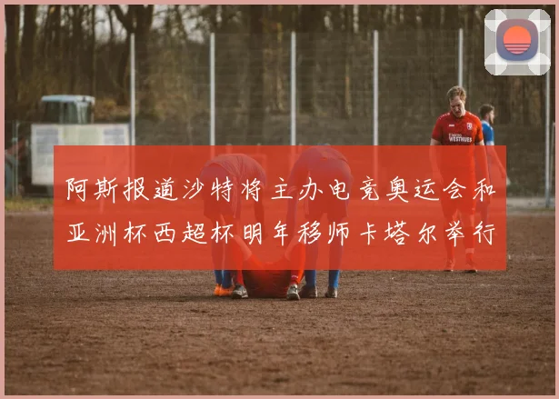 阿斯报道沙特将主办电竞奥运会和亚洲杯西超杯明年移师卡塔尔举行