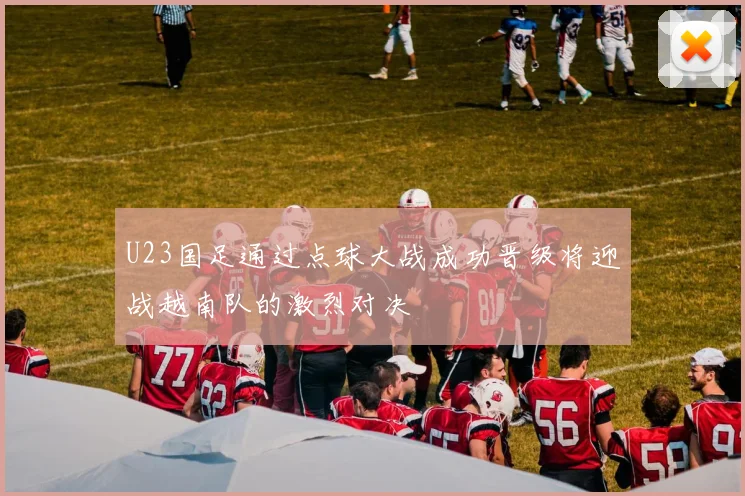U23国足通过点球大战成功晋级将迎战越南队的激烈对决
