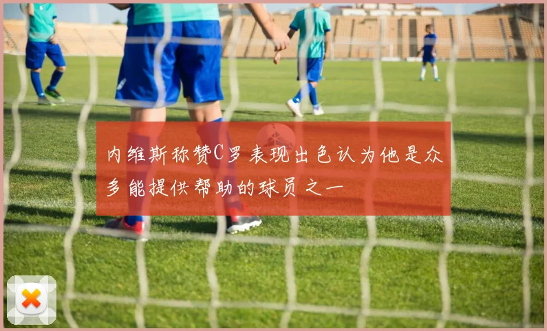 内维斯称赞C罗表现出色认为他是众多能提供帮助的球员之一