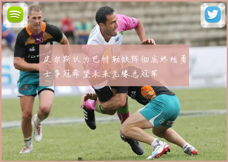 皮尔斯认为巴特勒缺阵彻底终结勇士争冠希望未来无缘总冠军
