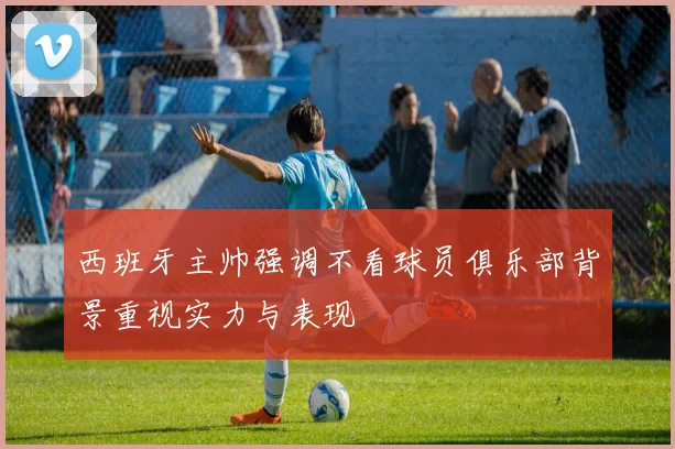 西班牙主帅强调不看球员俱乐部背景重视实力与表现