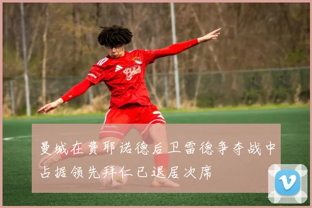 曼城在费耶诺德后卫雷德争夺战中占据领先拜仁已退居次席